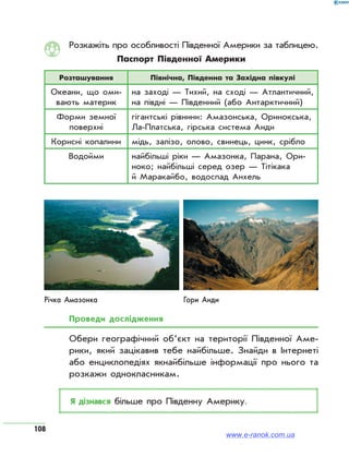 108
Розкажіть про особливості Південної Америки за таблицею.
Паспорт Південної Америки
Розташування Північна, Південна та Західна півкулі
Океани, що оми­
вають материк
на заході — Тихий, на сході — Атлантичний,
на півдні — Південний (або Антарктичний)
Форми земної
поверхні
гігантські рівнини: Амазонська, Оринокська,
Ла-Платська, гірська система Анди
Корисні копалини мідь, залізо, олово, свинець, цинк, срібло
Водойми найбільші ріки — Амазонка, Парана, Ори­
ноко; найбільші серед озер — Тітікака
й Маракайбо, водоспад Анхель
Річка Амазонка Гори Анди
Проведи дослідження
Обери географічний об’єкт на території Південної Аме­
рики, який зацікавив тебе найбільше. Знайди в Інтернеті
або енциклопедіях якнайбільше інформації про нього та
розкажи однокласникам.
Я дізнався більше про Південну Америку.
www.e-ranok.com.ua
 