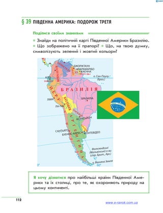112
§ 39	Південна Америка: подорож третя
Поділися своїми знаннями
* Знайди на політичній карті Південної Америки Бразилію.
* Що зображено на її прапорі? * Що, на твою думку,
символізують зелений і жовтий кольори?
35
Я хочу дізнатися про найбільші країни Південної Аме­
рики та їх столиці, про те, як охороняють природу на
цьому континенті.
www.e-ranok.com.ua
 
