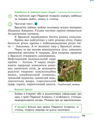 113
Ознайомся зі знаннями інших людей
На політичній карті Південної Америки знайдіть найбільші
за площею країни, назвіть їх столиці.
Прочитай текст.
Бразилія займає майже половину всього материка
Південна Америка. Східна частина країни омивається
Атлантичним океаном.
У Бразилії видобувають багато різних копалин.
Країна має найгустішу у світі річкову сітку. Серед
багатьох річок країни є найповноводніша річка сві-
ту — Амазонка. А от великих озер у Бразилії немає.
Через те що масово винищуються ліси, зникають
дивовижні рослини й тварини. Для охорони природи
в Бразилії створюють заповідники.
Найстаріший національний парк
країни — Ітатіая. У парку охоро-
няють природні комплекси дощо-
вих тропічних лісів, де мешкають
рідкісні тварини: павукоподібна
мавпа, ошийниковий лінивець,
трипалий мурахоїд, гривастий вовк,
лаплатська видра, королівський
гриф, гарпія, чорноголовий папуга.
Виконай проект
Знайди в Інтернеті або в енциклопедіях інформацію про
одну з країн Південної Америки, її особливості, столицю,
природоохоронні заходи. Розкажи про це однокласникам.
Я дізнався більше про країни Південної Америки, їх
столиці, охорону природи на цьому континенті.
www.e-ranok.com.ua
 