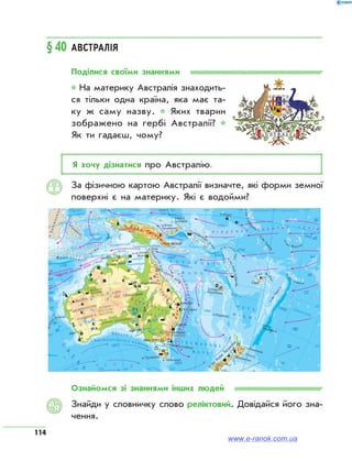 114
§ 40	Австралія
Поділися своїми знаннями
* На материку Австралія знаходить­
ся тільки одна країна, яка має та-
ку ж саму назву. * Яких тварин
зоб­ражено на гербі Австралії? *
Як ти гадаєш, чому?
Я хочу дізнатися про Австралію.
За фізичною картою Австралії визначте, які форми земної
поверхні є на материку. Які є водойми?
ФІЗИЧНА КАРТА
КЛІМАТ
Ознайомся зі знаннями інших людей
Знайди у словничку слово реліктовий. Довідайся його зна­
чення.
АЯ
www.e-ranok.com.ua
 