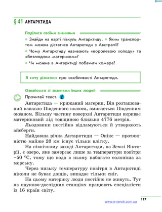 117
§ 41	Антарктида
Поділися своїми знаннями
* Знайди на карті півкуль Антарктиду. * Яким транспор­
том можна дістатися Антарктиди з Австралії?
* Чому Антарктиду називають «королевою холоду» та
«безлюдним материком»?
* Чи можна в Антарктиді побачити комара?
Я хочу дізнатися про особливості Антарктиди.
Ознайомся зі знаннями інших людей
Прочитай текст.
Антарктида — крижаний материк. Він розташова-
ний навколо Південного полюса, омивається Південним
океаном. Більшу частину поверхні Антарктиди вкриває
материковий лід товщиною близько 4776 метрів.
Льодовики постійно відламуються й утворюють
айсберги.
Найдовша річка Антарктиди — Онікс — протяж-
ністю майже 20 км існує тільки влітку.
На північному заході Антарктиди, на Землі Вікто-
рії, є озеро, яке замерзає лише за температури повітря
–50  О
С, тому що вода в ньому набагато солоніша за
морську.
Через низьку температуру повітря в Антарктиді
ніколи не буває дощів, випадає тільки сніг.
На цьому материку люди постійно не живуть. Тут
на науково-дослідних станціях працюють спеціалісти
із 16 країн світу.
www.e-ranok.com.ua
 