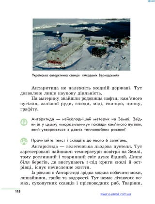 118
Українська антарктична станція «Академік Вернадський»
Антарктида не належить жодній державі. Тут
дозволено лише наукову діяльність.
На материку знайшли родовища нафти, кам’яного
вугілля, залізної руди, слюди, міді, свинцю, цинку,
графіту.
Антарктида — найхолодніший материк на Землі. Звід-
ки ж у цьому «морозильнику» поклади кам’яного вугілля,
який утворюється з давніх теплолюбних рослин?
Прочитайте текст і складіть до нього 6 запитань.
Антарктида — велетенська льодова пустеля. Тут
зареєстровані найнижчі температури повітря на Землі,
тому рослинний і тваринний світ дуже бідний. Лише
біля берегів, де виступають з-під криги скелі й ост-
рівці, існує нечисленне життя.
Із рослин в Антарктиді зрідка можна побачити мохи,
лишайники, гриби та водорості. Тут немає літаючих ко-
мах, сухопутних ссавців і прісноводних риб. Тварини,
www.e-ranok.com.ua
 