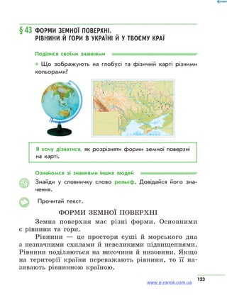 123
§43	Форми земної поверхні.
Рівнини й гори в Україні й у твоєму краї
Поділися своїми знаннями
* Що зображують на глобусі та фізичній карті різними
кольорами?
Я хочу дізнатися, як розрізняти форми земної поверхні
на карті.
Ознайомся зі знаннями інших людей
Знайди у словничку слово рельєф. Довідайся його зна­
чення.
Прочитай текст.
Форми земної поверхні
Земна поверхня має різні форми. Основними
є рівнини та гори.
Рівнини — це простори суші й морського дна
з незначними схилами й невеликими підвищеннями.
Рівнини поділяються на височини й низовини. Якщо
на території країни переважають рівнини, то її на-
зивають рівнинною країною.
АЯ
www.e-ranok.com.ua
 