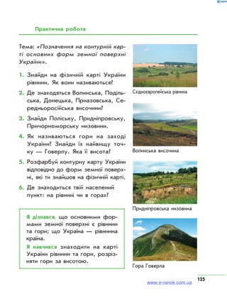 125
Практична робота
Волинська височина
Придніпровська низовина
Гора Говерла
Східноєвропейська рівнина
Тема: «Позначення на контурній кар-
ті основних форм земної поверхні
України».
1.	Знайди на фізичній карті України
рівнини. Як вони називаються?
2.	Де знаходяться Волинська, Поділь­
ська, Донецька, Приазовська, Се­
редньоросійська височини?
3.	Знайди Поліську, Придніпровську,
Причорноморську низовини.
4.	Як називаються гори на заході
України? Знай­ди їх найвищу точ­
ку — Говерлу. Яка її висота?
5.	Розфарбуй контурну карту України
відповідно до форм земної поверх­
ні, які ти знайшов на фізичній карті.
6.	Де знаходиться твій населений
пункт: на рівнині чи в горах?
Я дізнався, що основними фор­
мами земної поверхні є рівнини
та гори; що Україна — рівнинна
країна.
Я навчився знаходити на карті
України рівнини та гори, розріз­
няти гори за висотою.
www.e-ranok.com.ua
 