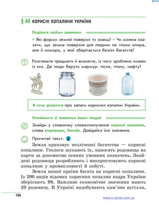 126
§ 44	Корисні копалини України
Поділися своїми знаннями
* Які форми земної поверхні ти знаєш? * Чи можна ска­
зати, що земна поверхня для людини не тільки опора,
але й комора, у якій зберігається безліч багатств?
Розгляньте предмети й визначте, із чого зроблено кожен
із них. Де люди беруть мармур, пісок, глину, нафту?
Я хочу дізнатися про запаси корисних копалин України.
Ознайомся зі знаннями інших людей
Знайди у словничку словосполучення корисні копалини,
слова родовище, басейн. Довідайся їхні значення.
Прочитай текст.
Земля приховує незліченні багатства — корисні
копалини. Геологи шукають їх, наносять родовища на
карти за допомогою певних умовних позначень. Знай­
дені родовища розробляють і використовують корисні
копалини у промисловості й побуті.
Земля нашої країни багата на корисні копалини.
Із 200 видів відомих корисних копалин надра України
зберігають 96. Важливе економічне значення мають
20 родовищ. В Україні видобувають кам’яне вугілля,
АЯ
www.e-ranok.com.ua
 