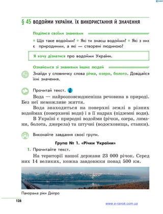 128
§ 45	Водойми України. Їх використання й значення
Поділися своїми знаннями
* Що таке водойми? * Які ти знаєш водойми? * Які з них
є  природними, а які — створені людиною?
Я хочу дізнатися про водойми України.
Ознайомся зі знаннями інших людей
Знайди у словничку слова річка, озеро, болото. Довідайся
їхні значення.
Прочитай текст.
Вода — найрозповсюдженіша речовина в природі.
Без неї неможливе життя.
Вода знаходиться на поверхні землі в різних
водой­мах (поверхневі води) і в її надрах (підземні води).
В Україні є природні водойми (річки, озера, лима-
ни, болота, джерела) та штучні (водосховища, ставки).
Виконайте завдання своєї групи.
Група № 1. «Річки України»
1.	Прочитайте текст.
На території нашої держави 23 000 річок. Серед
них 14 великих, кожна завдовжки понад 500 км.
АЯ
Панорама ріки Дніпро
www.e-ranok.com.ua
 