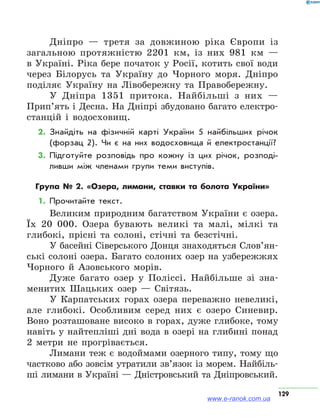 129
Дніпро — третя за довжиною ріка Європи із
загальною протяжністю 2201 км, із них 981 км —
в Україні. Ріка бере початок у Росії, котить свої води
через Білорусь та Україну до Чорного моря. Дніпро
поділяє Україну на Лівобережну та Правобережну.
У Дніпра 1351 притока. Найбільші з них —
Прип’ять і Десна. На Дніпрі збудовано багато електро-
станцій і водосховищ.
2.	Знайдіть на фізичній карті України 5 найбільших річок
(форзац 2). Чи є на них водосховища й електростанції?
3.	Підготуйте розповідь про кожну із цих річок, розподі­
ливши між членами групи теми виступів.
Група № 2. «Озера, лимани, ставки та болота України»
1.	Прочитайте текст.
Великим природним багатством України є озера.
Їх 20 000. Озера бувають великі та малі, мілкі та
глибокі, прісні та солоні, стічні та безстічні.
У басейні Сіверського Донця знаходяться Слов’ян­
ські солоні озера. Багато солоних озер на узбережжях
Чорного й Азовського морів.
Дуже багато озер у Поліссі. Найбільше зі зна-
менитих Шацьких озер — Світязь.
У Карпатських горах озера переважно невеликі,
але глибокі. Особливим серед них є озеро Синевир.
Воно розташоване високо в горах, дуже глибоке, тому
навіть у найтепліші дні вода в озері на глибині понад
2 метри не прогрівається.
Лимани теж є водоймами озерного типу, тому що
частково або зовсім утратили зв’язок із морем. Найбіль-
ші лимани в Україні — Дністровський та Дніпровський.
www.e-ranok.com.ua
 