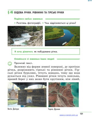 131
§ 46	Будова річки. Рівнинні та гірські річки
Поділися своїми знаннями
* Розглянь фотографії. * Чим відрізняються ці річки?
Я хочу дізнатися, як побудована річка.
Ознайомся зі знаннями інших людей
Прочитай текст.
Залежно від форми земної поверхні, де протікає
річка, розрізняють гірські та рівнинні річки. Гір-
ські річки бурхливі, течуть швидко, тому що вода
рухається під ухил. Рівнинні річки течуть повільно,
правий берег у них може бути крутішим, ніж лівий.
Гирло ДунаюВитік Дніпра
www.e-ranok.com.ua
 