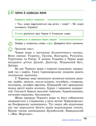 133
§ 47	Чорне й Азовське моря
Поділися своїми знаннями
* Чим моря відрізняються від річок і озер? * Які моря
омивають Україну?
Я хочу дізнатися про Чорне й Азовське моря.
Ознайомся зі знаннями інших людей
Знайди у словничку слово море. Довідайся його значення.
Прочитай текст.
Чорне море є частиною Атлантичного океану.
Воно омиває Україну, Грузію, Болгарію, Румунію,
Туреччину та Росію. У межах України в Чорне море
впадають річки Дунай, Дністер, Південний Буг,
Дніпро.
На дні Чорного моря є корисні копалини: природ-
ний газ і нафта. Грязі чорноморських лиманів мають
лікувальне значення.
У Чорному морі мешкають молюски-хижаки рапа-
ни, краби, медузи, акула-катран, скумбрія, ставрида,
оселедець, дельфін афаліна. Підводний світ прикрашає
понад двісті видів зелених, бурих і червоних водорос-
тей. Скелясті береги заселені чайками, буревісниками,
качками-нирками, бакланами.
Жива природа Чорного моря та його узбережжя
охороняється у створеному з цією метою Чорноморсько-
му біосферному заповіднику. Тут зимує або відпочиває
під час перельотів багато видів водоплавних птахів.
Відомі також заповідники Дунайський, Карадазький
і «Мис Мартьян».
АЯ
www.e-ranok.com.ua
 