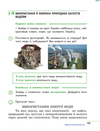 135
§ 48	Використання й охорона природних багатств
водойм
Поділися своїми знаннями
* Знайди й покажи на карті України найбільшу річку, най­
красивіше озеро, моря, що омивають Україну.
Розгляньте фотографії. Як називаються ці споруди? Для
чого люди їх побудували? Яка енергія в них діє?
Я хочу дізнатися, для чого люди використовують воду.
Я хочу навчитися економити воду.
Ознайомся зі знаннями інших людей
Знайди у словничку слово альтернатива. Довідайся його
значення.
Прочитай текст.
Використання енергії води
Ти вже знаєш, що такі енергоносії, як нафта,
природний газ, вугілля є невідновлюваними й можуть
через деякий час скінчитися. Тому вчені намагаються
АЯ
www.e-ranok.com.ua
 