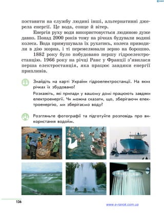 136
поставити на службу людині інші, альтернативні дже-
рела енергії. Це вода, сонце й вітер.
Енергія руху води використовується людиною дуже
давно. Понад 2000 років тому на річках будували водяні
колеса. Вода примушувала їх рухатись, колеса приводи-
ли в дію жорна, і ті перемелювали зерно на борошно.
1882 року було побудовано першу гідроелектро­
станцію. 1966 року на річці Ранс у Франції з’явилася
перша електростанція, яка працює завдяки енергії
припливів.
Знайдіть на карті України гідроелектростанції. На яких
річках їх збудовано?
Розкажіть, які прилади у вашому домі працюють завдяки
електроенергії. Чи можна сказати, що, зберігаючи елек­
троенергію, ми зберігаємо воду?
Розгляньте фотографії та підготуйте розповідь про ви­
користання водойм.
www.e-ranok.com.ua
 