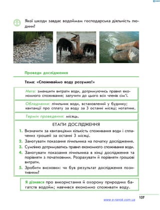 137
Якої шкоди завдає водоймам господарська діяльність лю­
дини?
Проведи дослідження
Тема: «Споживаймо воду розумно!»
Мета: зменшити витрати води, дотримуючись правил еко­
номного споживання; залучити до цього всіх членів сімʼї.
Обладнання: лічильник води, встановлений у будинку;
квитанції про сплату за воду за 3 останні місяці; нотатник.
Термін проведення: місяць.
Етапи дослідження
1.	 Визначити за квитанціями кількість споживання води і спла­
чених грошей за останні 3 місяці.
2.	Занотувати показання лічильника на початку дослідження.
3.	Сумлінно дотримуватись правил економного споживання води.
4.	Занотувати показання лічильника в кінці дослідження та
порівняти з початковими. Розрахувати й порівняти грошові
витрати.
5.	Зробити висновки: чи був результат дослідження пози­
тивним?
Я дізнався про використання й охорону природних ба­
гатств водойм; навчився економно споживати воду.
www.e-ranok.com.ua
 