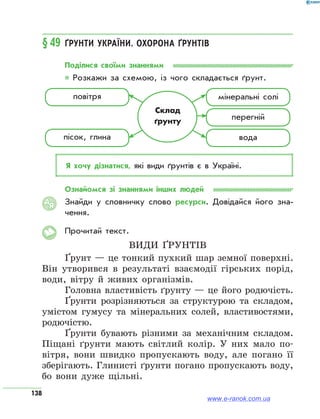 138
§49	Ґрунти України. Охорона ґрунтів
Поділися своїми знаннями
* Розкажи за схемою, із чого складається ґрунт.
Склад
ґрунту
повітря
пісок, глина
мінеральні солі
перегній
вода
Я хочу дізнатися, які види ґрунтів є в Україні.
Ознайомся зі знаннями інших людей
Знайди у словничку слово ресурси. Довідайся його зна­
чення.
Прочитай текст.
Види ґрунтів
Ґрунт — це тонкий пухкий шар земної поверхні.
Він утворився в результаті взаємодії гірських порід,
води, вітру й живих організмів.
Головна властивість ґрунту — це його родючість.
Ґрунти розрізняються за структурою та складом,
умістом гумусу та мінеральних солей, властивостями,
родючістю.
Ґрунти бувають різними за механічним складом.
Піщані ґрунти мають світлий колір. У них мало по-
вітря, вони швидко пропускають воду, але погано її
зберігають. Глинисті ґрунти погано пропускають воду,
бо вони дуже щільні.
АЯ
www.e-ranok.com.ua
 