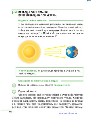 140
§ 50	Природні зони України.
Карта природних зон України
Поділися своїми знаннями
* За допомогою малюнка розкажи, чи однаково пада­
ють сонячні промені на поверхню Землі в різних місцях.
* Яка частина земної кулі одержує більше тепла — ек­
ватор чи полюси? * Поміркуй, чи однакова погода та
природа на полюсах та екваторі?
Я хочу дізнатися, як змінюється природа в Україні з пів­
ночі на південь.
Ознайомся зі знаннями інших людей
Визнач за словничком поняття природні зони.
Прочитай текст.
Ти вже знаєш, що погодні умови в будь-якій частині
Землі залежать від розподілу сонячного тепла. Сонячні
промені нагрівають земну поверхню в різних її точках
і в різний час дня неоднаково. Це залежить насампе-
ред від кута падіння сонячних променів. Таким чином,
АЯ
www.e-ranok.com.ua
 