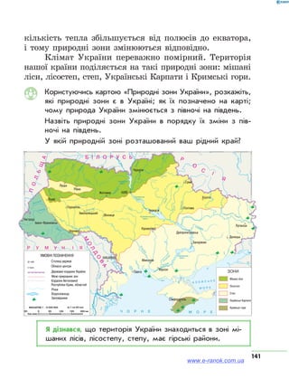 141
кількість тепла збільшується від полюсів до екватора,
і тому природні зони змінюються відповідно.
Клімат України переважно помірний. Територія
нашої країни поділяється на такі природні зони: мішані
ліси, лісостеп, степ, Українські Карпати і Кримські гори.
Користуючись картою «Природні зони України», розкажіть,
які природні зони є в Україні; як їх позначено на карті;
чому природа України змінюється з півночі на південь.
Назвіть природні зони України в порядку їх зміни з пів­
ночі на південь.
У якій природній зоні розташований ваш рідний край?
Я дізнався, що територія України знаходиться в зоні мі­
шаних лісів, лісостепу, степу, має гірські райони.
www.e-ranok.com.ua
 