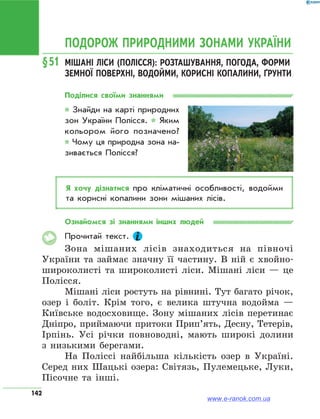 142
ПОДОРОЖ ПРИРОДНИМИ ЗОНАМИ УКРАЇНИ
§51	Мішані ліси (Полісся): розташування, погода, форми
земної поверхні, водойми, корисні копалини, ґрунти
Поділися своїми знаннями
* Знайди на карті природних
зон України Полісся. * Яким
кольором його позначено?
* Чому ця природна зона на­
зивається Полісся?
Я хочу дізнатися про кліматичні особливості, водойми
та корисні копалини зони мішаних лісів.
Ознайомся зі знаннями інших людей
Прочитай текст.
Зона мішаних лісів знаходиться на півночі
України та займає значну її частину. В ній є хвойно-
широколисті та широколисті ліси. Мішані ліси — це
Полісся.
Мішані ліси ростуть на рівнині. Тут багато річок,
озер і боліт. Крім того, є велика штучна водойма —
Київське водосховище. Зону мішаних лісів перетинає
Дніпро, приймаючи притоки Прип’ять, Десну, Тетерів,
Ірпінь. Усі річки повноводні, мають широкі долини
з низькими берегами.
На Поліссі найбільша кількість озер в Україні.
Серед них Шацькі озера: Світязь, Пулемецьке, Луки,
Пісочне та інші.
www.e-ranok.com.ua
 