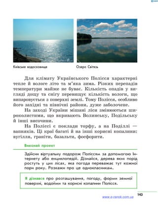 143
Для клімату Українського Полісся характерні
тепле й вологе літо та м’яка зима. Різких перепадів
температури майже не буває. Кількість опадів у ви-
гляді дощу та снігу перевищує кількість вологи, що
випаровується з поверхні землі. Тому Полісся, особливо
його західні та північні райони, дуже заболочене.
На заході України мішані ліси змінюються ши-
роколистими, що вкривають Волинську, Подільську
й інші височини.
На Поліссі є поклади торфу, а на Поділлі —
вапняків. Ці краї багаті й на інші корисні копалини:
вугілля, граніти, базальти, фосфорити.
Виконай проект
Здійсни віртуальну подорож Поліссям за допомогою Ін­
тернету або енциклопедій. Дізнайся, дерева яких порід
ростуть у цих лісах, яка погода переважає тут кожної
пори року. Розкажи про це однокласникам.
Я дізнався про розташування, погоду, форми земної
поверхні, водойми та корисні копалини Полісся.
Київське водосховище Озеро Світязь
www.e-ranok.com.ua
 