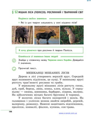 144
§ 52	Мішані ліси (Полісся): рослинний і тваринний світ
Поділися своїми знаннями
* Які із цих тварин мешкають у зоні мішаних лісів?
Я хочу дізнатися про рослини й тварин Полісся.
Ознайомся зі знаннями інших людей
Знайди у словничку назву Червона книга України. Довідайся
її значення.
Прочитай текст.
Мешканці мішаних лісів
Дерева в лісі утворюють верхній ярус. Середній
ярус називають підліском, це кущі. У нижньому ярусі
ростуть трав’янисті рослини та гриби.
У верхньому ярусі мішаних лісів ростуть сосна,
дуб, граб, береза, липа, осика, клен, вільха. У серед-
ньому — ожина, шипшина, барбарис, ліщина, малина.
На заболочених місцях багато брусниці й чорниці.
У вологих лісах багато папоротей і мохів. На
галявинах і узліссях можна знайти звіробій, деревій,
валеріану, ромашку. Навесні зацвітають підсніжники,
проліски, конвалії, фіалки, купина, сон-трава.
АЯ
www.e-ranok.com.ua
 