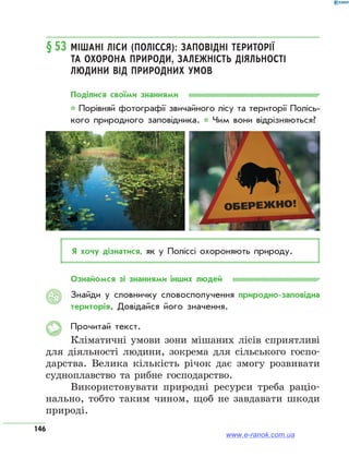 146
§ 53	Мішані ліси (Полісся): заповідні території
та охорона природи, залежність діяльності
людини від природних умов
Поділися своїми знаннями
* Порівняй фотографії звичайного лісу та території Полісь­
кого природного заповідника. * Чим вони відрізняються?
Я хочу дізнатися, як у Поліссі охороняють природу.
Ознайомся зі знаннями інших людей
Знайди у словничку словосполучення природно-заповідна
територія. Довідайся його значення.
Прочитай текст.
Кліматичні умови зони мішаних лісів сприятливі
для діяльності людини, зокрема для сільського госпо-
дарства. Велика кількість річок дає змогу розвивати
судноплавство та рибне господарство.
Використовувати природні ресурси треба раціо-
нально, тобто таким чином, щоб не завдавати шкоди
природі.
АЯ
ОБЕРЕЖНО!
www.e-ranok.com.ua
 