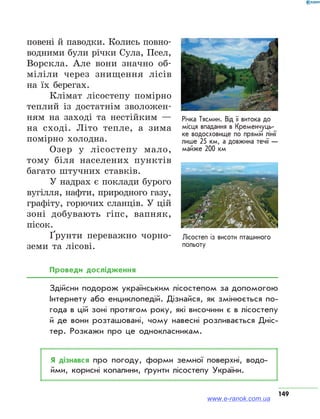 149
Лісостеп із висоти пташиного
польоту
повені й паводки. Колись повно-
водними були річки Сула, Псел,
Ворскла. Але вони значно об-
міліли через знищення лісів
на їх берегах.
Клімат лісостепу помірно
теплий із достатнім зволожен-
ням на заході та нестійким —
на сході. Літо тепле, а зима
помірно холодна.
Озер у лісостепу мало,
тому біля населених пунктів
багато штучних ставків.
У надрах є поклади бурого
вугілля, нафти, природного газу,
графіту, горючих сланців. У цій
зоні добувають гіпс, вапняк,
пісок.
Ґрунти переважно чорно-
земи та лісові.
Проведи дослідження
Здійсни подорож українським лісостепом за допомогою
Інтернету або енциклопедій. Дізнайся, як змінюється по­
года в цій зоні протягом року, які височини є в лісостепу
й де вони розташовані, чому навесні розливається Дніс­
тер. Розкажи про це однокласникам.
Я дізнався про погоду, форми земної поверхні, водо­
йми, корисні копалини, ґрунти лісостепу України.
Річка Тясмин. Від її витока до
місця впадання в Кременчуць­
ке водосховище по прямій лінії
лише 25 км, а довжина течії —
майже 200 км
www.e-ranok.com.ua
 