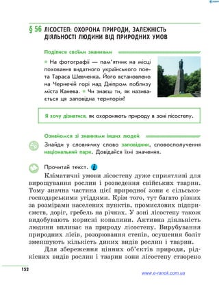 152
§ 56	Лісостеп: охорона природи, залежність
діяльності людини від природних умов
Поділися своїми знаннями
* На фотографії — памʼятник на місці
поховання видатного українського пое­
та Тараса Шевченка. Його встановлено
на Чернечій горі над Дніпром поблизу
міста Канева. * Чи знаєш ти, як назива­
ється ця заповідна територія?
Я хочу дізнатися, як охороняють природу в зоні лісостепу.
Ознайомся зі знаннями інших людей
Знайди у словничку слово заповідник, словосполучення
національний парк. Довідайся їхні значення.
Прочитай текст.
Кліматичні умови лісостепу дуже сприятливі для
вирощування рослин і розведення свійських тварин.
Тому значна частина цієї природної зони є сільсько-
господарськими угіддями. Крім того, тут багато різних
за розмірами населених пунктів, промислових підпри-
ємств, доріг, гребель на річках. У зоні лісостепу також
видобувають корисні копалини. Активна діяльність
людини впливає на природу лісостепу. Вирубування
природних лісів, розорювання степів, осушення боліт
зменшують кількість диких видів рослин і тварин.
Для збереження цінних об’єктів природи, рід-
кісних видів рослин і тварин зони лісостепу створено
АЯ
www.e-ranok.com.ua
 