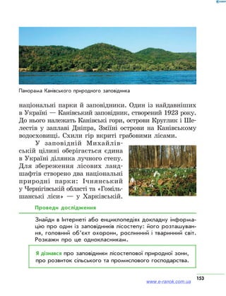 153
національні парки й заповідники. Один із найдавніших
в Україні — Канівський заповідник, створений 1923 року.
До нього належать Канівські гори, острови Круглик і Ше-
лестів у заплаві Дніпра, Зміїні острови на Канівському
водосховищі. Схили гір вкриті грабовими лісами.
У заповідній Михайлів-
ській цілині оберігається єдина
в Україні ділянка лучного степу.
Для збереження лісових ланд-
шафтів створено два національні
природні парки: Ічнянський
у Чернігівській області та «Гоміль-
шанські ліси» — у Харківській.
Проведи дослідження
Знайди в Інтернеті або енциклопедіях докладну інформа­
цію про один із заповідників лісостепу: його розташуван­
ня, головний обʼєкт охорони, рослинний і тваринний світ.
Розкажи про це однокласникам.
Я дізнався про заповідники лісостепової природної зони,
про розвиток сільського та промислового господарства.
Панорама Канівського природного заповідника
www.e-ranok.com.ua
 