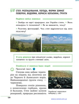 154
§ 57	 Степ: розташування, погода, форми земної
поверхні, водойми, корисні копалини, ґрунти
Поділися своїми знаннями
* Знайди на карті природних зон України степи. * Яким
кольором їх позначено? * Як ви вважаєте, чому?
* Розглянь фотографії. Чим степ відрізняється від зони
лісостепу?
Я хочу дізнатися про кліматичні умови, водойми, корисні
копалини та ґрунти степової зони.
Ознайомся зі знаннями інших людей
Прочитай текст.
Степова зона займає терито-
рію на південь від лісостепу аж
до Чорного й Азовського морів.
Найпоширеніші ґрунти степу —
чорноземи.
Поверхня степів рівнинна,
з невисокими горбами, ярами
й балками. Степ майже цілком
розораний, природна рослинність
Українські чорноземи
найкращі у світі
www.e-ranok.com.ua
 