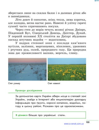 155
збереглася лише на схилах балок і в долинах річок або
в заповідниках.
Літо довге й спекотне, осінь тепла, зима коротка,
але холодна, весна настає рано. Навесні й улітку гарячі
суховії часто спричиняють посухи.
Через степ до морів течуть великі річки: Дніпро,
Південний Буг, Сіверський Донець, Дністер, Дунай.
У першій половині XX століття на Дніпрі збудовано
каскад штучних водойм — водосховищ.
У надрах степової зони є поклади кам’яного
вугілля, залізних, марганцевих, нікелевих, уранових
і ртутних руд, солей, природного газу. Ця природна
зона дає промисловості вапняк, мергель, глину.
Степ узимку Степ навесні
Проведи дослідження
За допомогою карти України обери місце в степовій зоні
України, знайди в Інтернеті або енциклопедіях докладну
інформацію про ґрунти, корисні копалини, водойми, по­
году в цьому районі. Розкажи про це однокласникам.
Я дізнався більше про українські степи.
www.e-ranok.com.ua
 