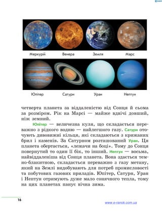 16
четверта планета за віддаленістю від Сонця й сьома
за розміром. Рік на Марсі — майже вдвічі довший,
ніж земний.
Юпітер — величезна куля, що складається пере-
важно з рідкого водню — найлегшого газу. Сатурн ото-
чують дивовижні кільця, які складаються з крижаних
брил і каменів. За Сатурном розташований Уран. Ця
планета обертається, «лежачи на боці». Тому до Сонця
повернутий то один її бік, то інший. Нептун — восьма,
найвіддаленіша від Сонця планета. Вона здається тем-
но-блакитною, складається переважно з газу метану,
який на Землі видобувають для потреб промисловості
та побутових газових приладів. Юпітер, Сатурн, Уран
і Нептун отримують дуже мало сонячного тепла, тому
на цих планетах панує вічна зима.
	Меркурій	 Венера	 Земля	 Марс
	Юпітер	 Сатурн	 Уран	 Нептун
www.e-ranok.com.ua
 