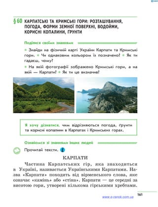 161
§60	Карпатські та Кримські гори: розташування,
погода, форми земної поверхні, водойми,
корисні копалини, ґрунти
Поділися своїми знаннями
* Знайди на фізичній карті України Карпати та Кримські
гори. * Чи однаковим кольором їх позначено? * Як ти
гадаєш, чому?
* На якій фотографії зображено Кримські гори, а на
якій — Карпати? * Як ти це визначив?
Я хочу дізнатися, чим відрізняються погода, ґрунти
та корисні копалини в Карпатах і Кримських горах.
Ознайомся зі знаннями інших людей
Прочитай тексти.
Карпати
Частина Карпатських гір, яка знаходиться
в  Україні, називається Українськими Карпатами. На-
зва «Карпати» походить від вірменського слова, яке
означає «камінь» або «стіна». Карпати — це середні за
висотою гори, утворені кількома гірськими хребтами.
www.e-ranok.com.ua
 