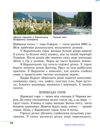 162
Найвища точка — гора Говерла — сягає висоти 2061 м.
Між хребтами розкинулись мальовничі долини.
У Карпатських горах випадає більше дощів навесні
й улітку та більше снігу взимку, ніж на іншій території
України. Після дощів або танення снігу вода потоками
збігає з гір у долини. Через це часто бувають повені.
З Карпатських гір течуть стрімкі річки. У горах
беруть початок річки Дністер, Прут та їхні найбільші
притоки. У Карпатах є невеликі, але досить глибокі
озера з кришталево чистою холодною водою.
Надра Карпат зберігають різні корисні копалини:
самородну сірку, газ, нафту, кам’яну сіль, буре вугіл-
ля. Існують родовища вапняків і мармурів. Є запаси
золота.
Кримські гори
Кримські гори — межа між степами й Чорним мо-
рем. До степу спускаються пологі схили гір, а до моря  —
круті скелі. Узимку в горах випадає багато снігу, часто
бувають хуртовини. Навесні йдуть дощі, влітку — грозові
зливи. Осінь у Кримських горах суха й тепла.
Гірські річки збігають глибокими вузькими уще-
линами. У спеку маленькі річки іноді пересихають.
«Долина нарцисів» у Карпатському
біосферному заповіднику
Гірський потік
www.e-ranok.com.ua
 