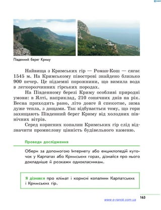 163
Найвища з Кримських гір — Роман-Кош — сягає
1545 м. На Кримському півострові знайдено близько
900 печер. Це підземні порожнини, що вимила вода
в легкорозчинних гірських породах.
На Південному березі Криму особливі природні
умови: в Ялті, наприклад, 210 сонячних днів на рік.
Весна приходить рано, літо довге й спекотне, зима
дуже тепла, з дощами. Так відбувається тому, що гори
захищають Південний берег Криму від холодних пів-
нічних вітрів.
Серед корисних копалин Кримських гір слід від-
значити промислову цінність будівельного каменю.
Проведи дослідження
Обери за допомогою Інтернету або енциклопедій куто­
чок у Карпатах або Кримських горах, дізнайся про нього
докладніше й розкажи однокласникам.
Я дізнався про клімат і корисні копалини Карпатських
і Кримських гір.
Південний берег Криму
www.e-ranok.com.ua
 