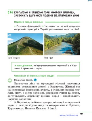 167
§ 62	Карпатські й Кримські гори: охорона природи,
залежність діяльності людини від природних умов
Поділися своїми знаннями
* Розглянь фотографії. * Чи знаєш ти, на якій природо­
охоронній території в Україні розташовані гора та ріка?
Гора Говерла Ріка Прут
Я хочу дізнатися, які природоохоронні території є в Кар­
патах і Кримських горах.
Ознайомся зі знаннями інших людей
Прочитай текст.
Багатства лісу та природні гірські пасовища
сприяють розселенню людей в Карпатах. Жителі гір
на полонинах випасають худобу, в гірських річках лов-
лять рибу, в лісах полюють, збирають гриби та ягоди,
заготовляють деревину цінних порід і видобувають
корисні копалини.
У Карпатах, де багато джерел цілющої мінеральної
води, є центри відпочинку та оздоровлення: Яремче,
Трускавець, Поляна Квасова й інші.
www.e-ranok.com.ua
 