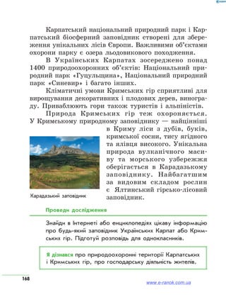 168
Карпатський національний природний парк і Кар-
патський біосферний заповідник створені для збере-
ження унікальних лісів Європи. Важливими об’єктами
охорони парку є озера льодовикового походження.
В Українських Карпатах зосереджено понад
1400 природоохоронних об’єктів: Національний при-
родний парк «Гуцульщина», Національний природний
парк «Синевир» і багато інших.
Кліматичні умови Кримських гір сприятливі для
вирощування декоративних і плодових дерев, виногра-
ду. Приваблюють гори також туристів і альпіністів.
Природа Кримських гір теж охороняється.
У Кримському природному заповіднику — найцінніші
в Криму ліси з дубів, буків,
кримської сосни, тису ягідного
та ялівця високого. Унікальна
природа вулканічного маси-
ву та морського узбережжя
оберігається в Карадазькому
заповіднику. Найбагатшим
за видовим складом рослин
є  Ялтинський гірсько-лісовий
заповідник.
Проведи дослідження
Знайди в Інтернеті або енциклопедіях цікаву інформацію
про будь-який заповідник Українських Карпат або Крим­
ських гір. Підготуй розповідь для однокласників.
Я дізнався про природоохоронні території Карпатських
і Кримських гір, про господарську діяльність жителів.
www.e-ranok.com.ua
 