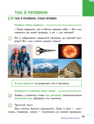 171
ТІЛА Й РЕЧОВИНИ
§ 64	Тіла й речовини. Стани речовин
Поділися своїми знаннями
* Назви предмети, які ти бачиш навколо себе. * Які з них
належать до живої природи, а які — до неживої ?
Які із зображених предметів належать до неживої при­
роди? Які з них можна назвати тілами?
Я хочу дізнатися, як розрізняти тіла й речовини.
Ознайомся зі знаннями інших людей
Знайди у словничку слова тіло, речовина, словосполучення
агрегатний стан. Довідайся їхні значення.
Прочитай текст.
Нас оточує багато предметів. Одні з них — рос-
лини, тварини, люди — належать до живої природи.
АЯ
www.e-ranok.com.ua
 