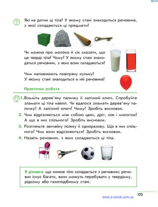 173
Які на дотик ці тіла? У якому стані знаходиться речовина,
з якої складаються ці предмети?
Чи можна про молоко й сік сказати, що
це тверді тіла? Чому? У якому стані знахо­
дяться речовини, з яких вони складаються?
Чим наповнюють повітряну кульку?
У якому стані знаходиться в ній речовина?
Практична робота
1.	Візьміть деревʼяну паличку й залізний ключ. Спробуйте
зламати ці тіла навпіл. Чи вдалося зламати дерев’яну па­
личку? А залізний ключ? Чому? Зробіть висновок.
2.	Чим відрізняються між собою цвях, дріт, ніж і молоток?
А що в них спільного? Зробіть висновок.
3.	Розгляньте звичайну ложку й одноразову. Що в них спіль­
ного? Чим вони відрізняються? Зробіть висновок.
4.	Назвіть речовини, з яких складаються ці тіла.
Я дізнався, що кожне тіло складається з речовини; речо­
вин існує багато, вони можуть перебувати у твердому,
рідкому або газоподібному стані.
www.e-ranok.com.ua
 