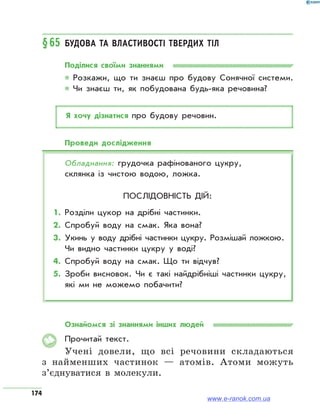 174
§65	Будова та властивості твердих тіл
Поділися своїми знаннями
* Розкажи, що ти знаєш про будову Сонячної системи.
* Чи знаєш ти, як побудована будь-яка речовина?
Я хочу дізнатися про будову речовин.
Проведи дослідження
Обладнання: грудочка рафінованого цукру,
склянка із чистою водою, ложка.
Послідовність дій:
1.	Розділи цукор на дрібні частинки.
2.	Спробуй воду на смак. Яка вона?
3.	Укинь у воду дрібні частинки цукру. Розмішай ложкою.
Чи видно частинки цукру у воді?
4.	Спробуй воду на смак. Що ти відчув?
5.	Зроби висновок. Чи є такі найдрібніші частинки цукру,
які ми не можемо побачити?
Ознайомся зі знаннями інших людей
Прочитай текст.
Учені довели, що всі речовини складаються
з найменших частинок — атомів. Атоми можуть
з’єднуватися в молекули.
www.e-ranok.com.ua
 