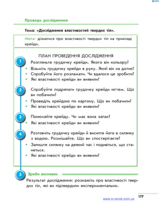 177
Проведи дослідження
Тема: «Дослідження властивостей твердих тіл».
Мета: дізнатися про властивості твердих тіл на прикладі
крейди.
План проведення дослідження
	 Розгляньте грудочку крейди. Якого він кольору?
ŠŠ Візьміть грудочку крейди в руку. Який він на дотик?
ŠŠ Спробуйте його розламати. Чи вдалося це зробити?
ŠŠ Які властивості крейди ви виявили?
	 Спробуйте подряпати грудочку крейди нігтем. Що
ви побачили?
ŠŠ Проведіть крейдою по картону. Що ви побачили?
ŠŠ Які властивості крейди ви виявили?
	 Понюхайте крейду. Чи має вона запах?
ŠŠ Які властивості крейди ви виявили?
	 Розтовчіть грудочку крейди й висипте його в склянку
з водою. Розмішайте. Що ви спостерігаєте?
ŠŠ Залиште склянку на деякий час і подивіться, що ста­
неться.
ŠŠ Які властивості крейди ви виявили?
Зроби висновки
Результат дослідження: розкажіть про властивості твер­
дих тіл, які ви підтвердили експериментально.
1
2
3
4
5
www.e-ranok.com.ua
 