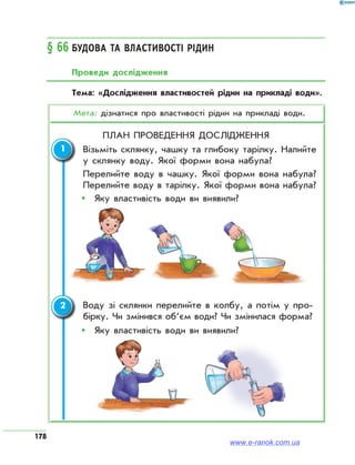 178
§ 66	Будова та властивості рідин
Проведи дослідження
Тема: «Дослідження властивостей рідин на прикладі води».
Мета: дізнатися про властивості рідин на прикладі води.
План проведення дослідження
	 Візьміть склянку, чашку та глибоку тарілку. Налийте
у склянку воду. Якої форми вона набула?
	 Перелийте воду в чашку. Якої форми вона набула?
Перелийте воду в тарілку. Якої форми вона набула?
ŠŠ 	Яку властивість води ви виявили?
	Воду зі склянки перелийте в колбу, а потім у про­
бірку. Чи змінився об’єм води? Чи змінилася форма?
ŠŠ 	Яку властивість води ви виявили?
1
2
www.e-ranok.com.ua
 