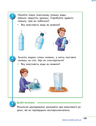 179
	 Налийте повну пластикову пляшку води.
Щільно закрутіть кришку. Спробуйте здавити
пляшку. Що ви побачили?
ŠŠ 	Яку властивість води ви виявили?
	 Змочіть водою стінки склянки, а потім поставте
склянку на стіл. Що ви спостерігаєте?
ŠŠ 	Яку властивість води ви виявили?
Зроби висновки
Результат дослідження: розкажіть про властивості рі­
дини, які ви підтвердили експериментально.
3
4
5
www.e-ranok.com.ua
 