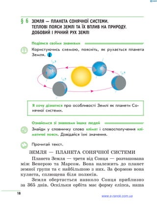 18
§ 6	 Земля — планета Сонячної системи.
Теплові пояси Землі та їх вплив на природу.
Добовий і річний рух Землі
Поділися своїми знаннями
Користуючись схемою, поясніть, як рухається планета
Земля.
Я хочу дізнатися про особливості Землі як планети Со­
нячної системи.
Ознайомся зі знаннями інших людей
Знайди у словничку слово клімат і словосполучення клі-
матичні пояси. Довідайся їхні значення.
Прочитай текст.
Земля — планета Сонячної системи
Планета Земля — третя від Сонця — розташована
між Венерою та Марсом. Вона належить до планет
земної групи та є найбільшою з них. За формою вона
куляста, сплющена біля полюсів.
Земля обертається навколо Сонця приблизно
за 365 днів. Оскільки орбіта має форму еліпса, наша
АЯ
www.e-ranok.com.ua
 