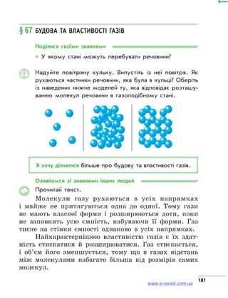 181
§ 67	Будова та властивості газів
Поділися своїми знаннями
* У якому стані можуть перебувати речовини?
Надуйте повітряну кульку. Випустіть із неї повітря. Як
рухаються частинки речовини, яка була в кульці? Оберіть
із наведених нижче моделей ту, яка відповідає розташу­
ванню молекул речовини в газоподібному стані.
Я хочу дізнатися більше про будову та властивості газів.
Ознайомся зі знаннями інших людей
Прочитай текст.
Молекули газу рухаються в усіх напрямках
і майже не притягуються одна до одної. Тому гази
не мають власної форми і розширюються доти, поки
не заповнять усю ємність, набуваючи її форми. Газ
тисне на стінки ємності однаково в усіх напрямках.
Найхарактернішою властивістю газів є їх здат-
ність стискатися й розширюватися. Газ стискається,
і об’єм його зменшується, тому що в газах відстань
між молекулами набагато більша від розмірів самих
молекул.
www.e-ranok.com.ua
 