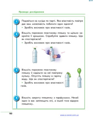 182
Проведи дослідження
	 Подивіться на сусіда по парті. Яка властивість повітря
дає вам можливість побачити один одного?
ŠŠ Зробіть висновок про властивості газів.
	Візьміть порожню пластикову пляшку та щільно за­
крийте її кришкою. Спробуйте здавити пляшку. Що
ви спостерігаєте?
ŠŠ Зробіть висновок про властивості газів.
	 Візьміть порожню пластикову
пляшку й надіньте на неї повітряну
кульку. Опустіть пляшку в гарячу
воду. Що ви спостерігаєте?
ŠŠ Зробіть висновок про властивості
газів.
	Візьміть закриту пляшечку з парфумами. Нехай
один із вас заплющить очі, а інший тихо відкриє
пляшечку.
1
2
3
4
www.e-ranok.com.ua
 