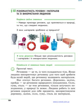 184
§ 68	Різноманітність речовин і матеріалів
та їх використання людиною
Поділися своїми знаннями
* Наведи приклади речовин, що трапляються в природі,
та тих, що створені людиною.
З яких матеріалів зроблено ці предмети?
Я хочу дізнатися більше про різноманітність речовин
і матеріалів і їх використання людиною.
Ознайомся зі знаннями інших людей
Прочитай текст.
Речовини — це те, із чого складаються тіла. Якщо
людина використовує речовину для того щоб зробити
будь-який виріб, цю речовину називають матеріалом.
Нас оточує багато речовин. Деревина, залізо,
крейда — це речовини природного походження. Скло,
гума, сталь — це теж речовини, тільки штучного по-
ходження, у природі їх немає. Людина робить із цих
речовин корисні для себе предмети, використовуючи
деревину, залізо, скло, гуму, сталь як матеріали.
www.e-ranok.com.ua
 