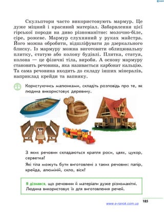 185
Скульптори часто використовують мармур. Це
дуже міцний і красивий матеріал. Забарвлення цієї
гірської породи на диво різноманітне: молочно-біле,
сіре, рожеве. Мармур слухняний у руках майстра.
Його можна обробити, відшліфувати до дзеркального
блиску. Із мармуру можна виготовити облицювальну
плитку, статую або колону будівлі. Плитка, статуя,
колона — це фізичні тіла, вироби. А основу мармуру
становить речовина, яка називається карбонат кальцію.
Та сама речовина входить до складу інших мінералів,
наприклад крейди та вапняку.
Користуючись малюнками, складіть розповідь про те, як
людина використовує деревину.
З яких речовин складаються крапля роси, цвях, цукор,
серветка?
Які тіла можуть бути виготовлені з таких речовин: папір,
крейда, алюміній, скло, віск?
Я дізнався, що речовини й матеріали дуже різноманітні.
Людина використовує їх для виготовлення речей.
www.e-ranok.com.ua
 