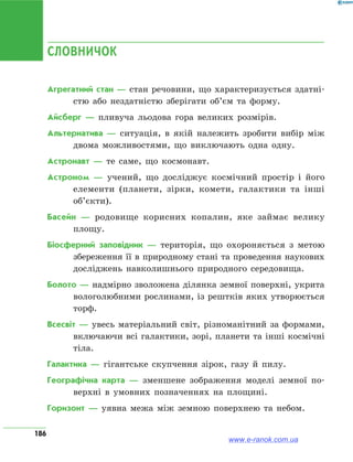 186
СЛОВНИЧОК
Агрегатний стан — стан речовини, що характеризується здатні­
стю або нездатністю зберігати об’єм та форму.
Айсберг — пливуча льодова гора великих розмірів.
Альтернатива — ситуація, в якій належить зробити вибір між
двома можливостями, що виключають одна одну.
Астронавт — те саме, що космонавт.
Астроном — учений, що досліджує космічний простір і його
елементи (планети, зірки, комети, галактики та інші
об’єкти).
Басейн — родовище корисних копалин, яке займає велику
площу.
Біосферний заповідник — територія, що охороняється з метою
збереження її в природному стані та проведення наукових
досліджень навколишнього природного середовища.
Болото — надмірно зволожена ділянка земної поверхні, укрита
вологолюбними рослинами, із рештків яких утворюється
торф.
Всесвіт — увесь матеріальний світ, різноманітний за формами,
включаючи всі галактики, зорі, планети та інші космічні
тіла.
Галактика — гігантське скупчення зірок, газу й пилу.
Географічна карта — зменшене зображення моделі земної по-
верхні в умовних позначеннях на площині.
Горизонт — уявна межа між земною поверхнею та небом.
www.e-ranok.com.ua
 
