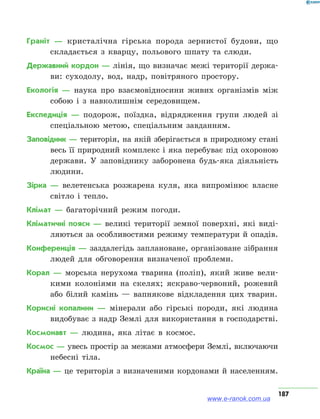 187
Граніт — кристалічна гірська порода зернистої будови, що
складається з кварцу, польового шпату та слюди.
Державний кордон — лінія, що визначає межі території держа-
ви: суходолу, вод, надр, повітряного простору.
Екологія — наука про взаємовідносини живих організмів між
собою і з навколишнім середовищем.
Експедиція — подорож, поїздка, відрядження групи людей зі
спеціальною метою, спеціальним завданням.
Заповідник — територія, на якій зберігається в природному стані
весь її природний комплекс і яка перебуває під охороною
держави. У заповіднику заборонена будь-яка діяльність
людини.
Зірка — велетенська розжарена куля, яка випромінює власне
світло і тепло.
Клімат — багаторічний режим погоди.
Кліматичні пояси — великі території земної поверхні, які виді-
ляються за особливостями режиму температури й опадів.
Конференція — заздалегідь заплановане, організоване зібрання
людей для обговорення визначеної проблеми.
Корал — морська нерухома тварина (поліп), який живе вели-
кими колоніями на скелях; яскраво-червоний, рожевий
або білий камінь — вапнякове відкладення цих тварин.
Корисні копалини — мінерали або гірські породи, які людина
видобуває з надр Землі для використання в господарстві.
Космонавт — людина, яка літає в космос.
Космос — увесь простір за межами атмосфери Землі, включаючи
небесні тіла.
Країна — це територія з визначеними кордонами й населенням.
www.e-ranok.com.ua
 