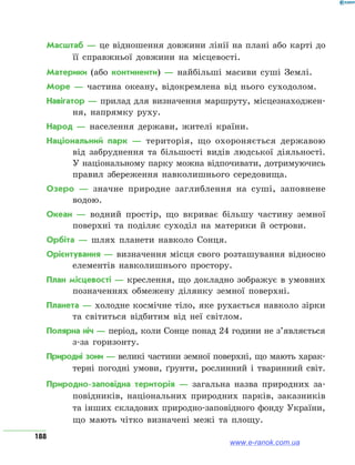 188
Масштаб — це відношення довжини лінії на плані або карті до
її справжньої довжини на місцевості.
Материки (або континенти) — найбільші масиви суші Землі.
Море — частина океану, відокремлена від нього суходолом.
Навігатор — прилад для визначення маршруту, місцезнаходжен-
ня, напрямку руху.
Народ — населення держави, жителі країни.
Національний парк — територія, що охороняється державою
від забруднення та більшості видів людської діяльності.
У національному парку можна відпочивати, дотримуючись
правил збереження навколишнього середовища.
Озеро — значне природне заглиблення на суші, заповнене
водою.
Океан — водний простір, що вкриває більшу частину земної
поверхні та поділяє суходіл на материки й острови.
Орбіта — шлях планети навколо Сонця.
Орієнтування — визначення місця свого розташування відносно
елементів навколишнього простору.
План місцевості — креслення, що докладно зображує в умовних
позначеннях обмежену ділянку земної поверхні.
Планета — холодне космічне тіло, яке рухається навколо зірки
та світиться відбитим від неї світлом.
Полярна ніч — період, коли Сонце понад 24 години не з’являється
з-за горизонту.
Природні зони — великі частини земної поверхні, що мають харак-
терні погодні умови, ґрунти, рослинний і тваринний світ.
Природно-заповідна територія — загальна назва природних за-
повідників, національних природних парків, заказників
та інших складових природно-заповідного фонду України,
що мають чітко визначені межі та площу.
www.e-ranok.com.ua
 