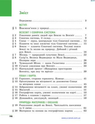 190
Зміст
	Передмова . . . . . . . . . . . . . . . . . . . . . . . . . . . . . . . . . . . . . 	3
ВСТУП
§ 1	 Взаємозв’язки у природі . . . . . . . . . . . . . . . . . . . . . . . . 	4
Всесвіт і Сонячна система
§ 2	 Уявлення давніх людей про Землю та Всесвіт . . . . . . 	7
§ 3	 Сонячна система, її склад . . . . . . . . . . . . . . . . . . . . . . . 	9
§ 4	 Сонце — зірка, центральне тіло Сонячної системи . . 	12
§ 5	 Планети та інші космічні тіла Сонячної системи . . . . 	15
§ 6	 Земля — планета Сонячної системи. Теплові пояси
Землі та їх вплив на природу. Добовий і річний
рух Землі. . . . . . . . . . . . . . . . . . . . . . . . . . . . . . . . . . . . . . 	18
§ 7	 Місяць — природний супутник Землі . . . . . . . . . . . . . 	22
§ 8	 Сузір’я. Велика Ведмедиця та Мала Ведмедиця,
Полярна зоря . . . . . . . . . . . . . . . . . . . . . . . . . . . . . . . . . . 	26
§ 9	 Чумацький Шлях — наша Галактика . . . . . . . . . . . . . 	30
§ 10	 Сучасні уявлення про Всесвіт . . . . . . . . . . . . . . . . . . . . 	33
§ 11	 Навчальний проект «Мандрівка просторами
Всесвіту, про яку ти мрієш» . . . . . . . . . . . . . . . . . . . . . 	39
ПЛАН І КАРТА
§ 12	 Горизонт, сторони горизонту. Компас . . . . . . . . . . . . . 	41
§ 13	 Орієнтування на місцевості за допомогою Сонця
та місцевих ознак . . . . . . . . . . . . . . . . . . . . . . . . . . . . . . 	45
§ 14	 Зображення місцевості на плані, умовні позначення . 	48
§ 15	 Масштаб . . . . . . . . . . . . . . . . . . . . . . . . . . . . . . . . . . . . . . 	51
§ 16	 Географічна карта, умовні позначення на карті . . . . . 	53
§ 17	 Робота з планом і картою  . . . . . . . . . . . . . . . . . . . . . . . 	57
§ 18	 Дізнавайся, досліджуй, захищай  . . . . . . . . . . . . . . . . . 	59
ПРИРОДА МАТЕРИКІВ І ОКЕАНІВ
§ 19	 Розселення людей на Землі. Чисельність населення
та її зміна . . . . . . . . . . . . . . . . . . . . . . . . . . . . . . . . . . . . . 	61
§ 20	 Материки та океани на географічних картах . . . . . . . 	63
www.e-ranok.com.ua
 