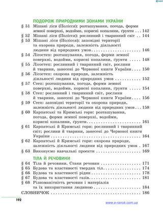 192
ПОДОРОЖ ПРИРОДНИМИ ЗОНАМИ УКРАЇНИ
§ 51	 Мішані ліси (Полісся): розташування, погода, форми
земної поверхні, водойми, корисні копалини, ґрунти . . . . 	142
§ 52	 Мішані ліси (Полісся): рослинний і тваринний світ . . . 	144
§ 53	 Мішані ліси (Полісся): заповідні території
та охорона природи, залежність діяльності
людини від природних умов . . . . . . . . . . . . . . . . . . . . . 	146
§ 54	 Лісостеп: розташування, погода, форми земної
поверхні, водойми, корисні копалини, ґрунти . . . . . . 	148
§ 55	 Лісостеп: рослинний і тваринний світ, рослини
й тварини, занесені до Червоної книги України . . . . 	150
§ 56	 Лісостеп: охорона природи, залежність
діяльності людини від природних умов . . . . . . . . . . . . 	152
§ 57	 Степ: розташування, погода, форми земної
поверхні, водойми, корисні копалини, ґрунти . . . . . . 	154
§ 58	 Степ: рослинний і тваринний світ, рослини
й тварини, занесені до Червоної книги України . . . . 	156
§ 59	 Степ: заповідні території та охорона природи,
залежність діяльності людини від природних умов  . . . 	158
§ 60	 Карпатські та Кримські гори: розташування,
погода, форми земної поверхні, водойми,
корисні копалини, ґрунти . . . . . . . . . . . . . . . . . . . . . . . 	161
§ 61	 Карпатські й Кримські гори: рослинний і тваринний
світ; рослини й тварини, занесені до Червоної книги
України . . . . . . . . . . . . . . . . . . . . . . . . . . . . . . . . . . . . . . . 	164
§ 62	 Карпатські й Кримські гори: охорона природи,
залежність діяльності людини від природних умов . . 	167
§ 63	 Виконуємо навчальні проекти . . . . . . . . . . . . . . . . . . . . 	169
ТІЛА Й РЕЧОВИНИ	
§ 64	 Тіла й речовини. Стани речовин . . . . . . . . . . . . . . . . . . 	171
§ 65	Будова та властивості твердих тіл . . . . . . . . . . . . . . . . 	174
§ 66	Будова та властивості рідин  . . . . . . . . . . . . . . . . . . . . . 	178
§ 67	Будова та властивості газів . . . . . . . . . . . . . . . . . . . . . . 	181
§ 68	 Різноманітність речовин і матеріалів
та їх використання людиною . . . . . . . . . . . . . . . . . . . . . 	184
СЛОВНИЧОК . . . . . . . . . . . . . . . . . . . . . . . . . . . . . . . . . . . . . . . 	186
www.e-ranok.com.ua
 